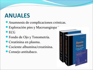 ANUALES
Anamnesis de complicaciones crónicas.
Exploración pies y Macroangiopatía.
ECG
Fondo de Ojo y Tonometría.
Creatinina en plasma.
Cociente albumina/creatinina.
Consejo antitabaco.
 