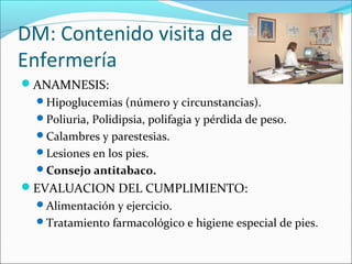 DM: Contenido visita de
Enfermería
ANAMNESIS:
Hipoglucemias (número y circunstancias).
Poliuria, Polidipsia, polifagia y pérdida de peso.
Calambres y parestesias.
Lesiones en los pies.
Consejo antitabaco.
EVALUACION DEL CUMPLIMIENTO:
Alimentación y ejercicio.
Tratamiento farmacológico e higiene especial de pies.
 