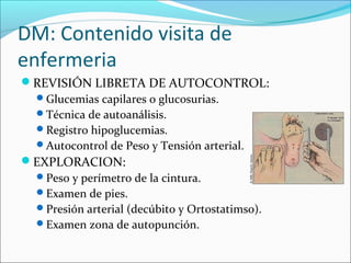 DM: Contenido visita de
enfermeria
REVISIÓN LIBRETA DE AUTOCONTROL:
Glucemias capilares o glucosurias.
Técnica de autoanálisis.
Registro hipoglucemias.
Autocontrol de Peso y Tensión arterial.
EXPLORACION:
Peso y perímetro de la cintura.
Examen de pies.
Presión arterial (decúbito y Ortostatimso).
Examen zona de autopunción.
 