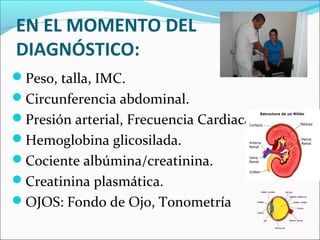 EN EL MOMENTO DEL
DIAGNÓSTICO:
Peso, talla, IMC.
Circunferencia abdominal.
Presión arterial, Frecuencia Cardiaca.
Hemoglobina glicosilada.
Cociente albúmina/creatinina.
Creatinina plasmática.
OJOS: Fondo de Ojo, Tonometría
 