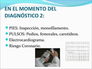 EN EL MOMENTO DEL
DIAGNÓSTICO 2:
PIES: Inspección, monofilamento.
PULSOS: Pedios, femorales, carotídeos.
Electrocardiograma.
Riesgo Coronario.
 