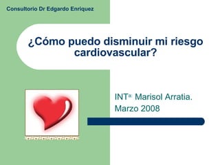 ¿Cómo puedo disminuir mi riesgo cardiovascular? INT a:  Marisol Arratia. Marzo 2008 Consultorio Dr Edgardo Enriquez 