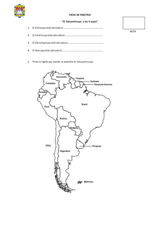 FICHA DE PRÁCTICA
“El Tahuantinsuyo y los 4 suyos”
1. El Collasuyo está ubicado al…………………………………………………………
NOTA
2. El Continsuyo está ubicado al………………………………………………………
3. El Chinchaysuyo está ubicado al…………………………………………………..
4. El Antisuyo está ubicado al…………………………………………………………..
5. Pinte la región por donde se extendio el Tahuantinsuyo
 