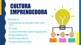 CULTURA
EMPRENDEDORA
SEMANA III
 Presentación de Elevator Pitch (Doc.
Est.)
 (Grupal)
 Cuestionamientos sobre Asignaciones
 Emprendedurismo
 Perfil Emprendedor
 Riesgo y Oportunidad
 