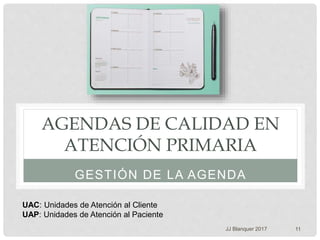 AGENDAS DE CALIDAD EN
ATENCIÓN PRIMARIA
GESTIÓN DE LA AGENDA
JJ Blanquer 2017 11
UAC: Unidades de Atención al Cliente
UAP: Unidades de Atención al Paciente
 