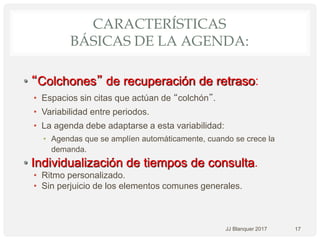 CARACTERÍSTICAS
BÁSICAS DE LA AGENDA:
• “Colchones” de recuperación de retraso:
• Espacios sin citas que actúan de “colchón”.
• Variabilidad entre periodos.
• La agenda debe adaptarse a esta variabilidad:
• Agendas que se amplíen automáticamente, cuando se crece la
demanda.
• Individualización de tiempos de consulta.
• Ritmo personalizado.
• Sin perjuicio de los elementos comunes generales.
JJ Blanquer 2017 17
 
