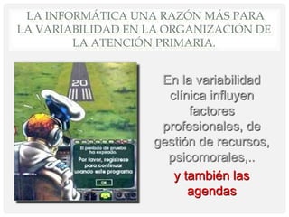 LA INFORMÁTICA UNA RAZÓN MÁS PARA
LA VARIABILIDAD EN LA ORGANIZACIÓN DE
LA ATENCIÓN PRIMARIA.
En la variabilidad
clínica influyen
factores
profesionales, de
gestión de recursos,
psicomorales,..
y también las
agendas
 