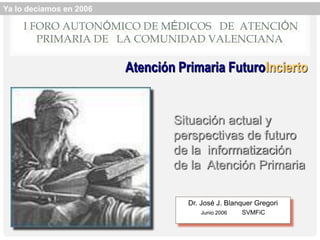 I FORO AUTONÓMICO DE MÉDICOS DE ATENCIÓN
PRIMARIA DE LA COMUNIDAD VALENCIANA
Situación actual y
perspectivas de futuro
de la informatización
de la Atención Primaria
Dr. José J. Blanquer Gregori
Junio 2006 SVMFiC
Atención Primaria FuturoIncierto
Ya lo decíamos en 2006
 