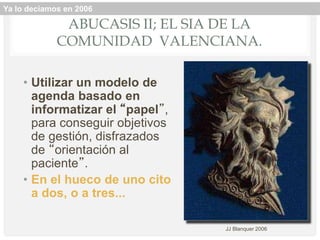ABUCASIS II; EL SIA DE LA
COMUNIDAD VALENCIANA.
• Utilizar un modelo de
agenda basado en
informatizar el “papel”,
para conseguir objetivos
de gestión, disfrazados
de “orientación al
paciente”.
• En el hueco de uno cito
a dos, o a tres...
JJ Blanquer 2006
Ya lo decíamos en 2006
 