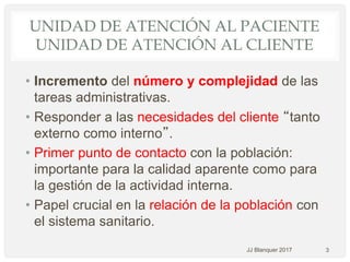 UNIDAD DE ATENCIÓN AL PACIENTE
UNIDAD DE ATENCIÓN AL CLIENTE
• Incremento del número y complejidad de las
tareas administrativas.
• Responder a las necesidades del cliente “tanto
externo como interno”.
• Primer punto de contacto con la población:
importante para la calidad aparente como para
la gestión de la actividad interna.
• Papel crucial en la relación de la población con
el sistema sanitario.
3JJ Blanquer 2017
 