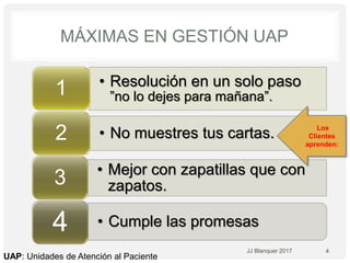 • Resolución en un solo paso
”no lo dejes para mañana”.1
• No muestres tus cartas.2
• Mejor con zapatillas que con
zapatos.3
• Cumple las promesas4
MÁXIMAS EN GESTIÓN UAP
4JJ Blanquer 2017
UAP: Unidades de Atención al Paciente
Los
Clientes
aprenden:
 