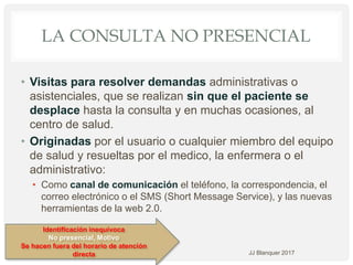 LA CONSULTA NO PRESENCIAL
• Visitas para resolver demandas administrativas o
asistenciales, que se realizan sin que el paciente se
desplace hasta la consulta y en muchas ocasiones, al
centro de salud.
• Originadas por el usuario o cualquier miembro del equipo
de salud y resueltas por el medico, la enfermera o el
administrativo:
• Como canal de comunicación el teléfono, la correspondencia, el
correo electrónico o el SMS (Short Message Service), y las nuevas
herramientas de la web 2.0.
JJ Blanquer 2017
Identificación inequívoca
No presencial, Motivo
Se hacen fuera del horario de atención
directa
 