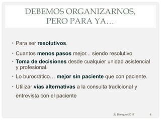 DEBEMOS ORGANIZARNOS,
PERO PARA YA…
• Para ser resolutivos.
• Cuantos menos pasos mejor... siendo resolutivo
• Toma de decisiones desde cualquier unidad asistencial
y profesional.
• Lo burocrático… mejor sin paciente que con paciente.
• Utilizar vías alternativas a la consulta tradicional y
entrevista con el paciente
6JJ Blanquer 2017
 