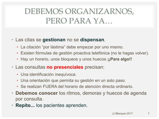 DEBEMOS ORGANIZARNOS,
PERO PARA YA…
• Las citas se gestionan no se dispensan.
• La citación “por lástima” debe empezar por uno mismo.
• Existen fórmulas de gestión proactiva telefónica (no le hagas volver).
• Hay un horario, unos bloqueos y unos huecos ¡¡Para algo!!
• Las consultas no presenciales precisan:
• Una identificación inequívoca.
• Una orientación que permita su gestión en un solo paso.
• Se realizan FUERA del horario de atención directa ordinario.
• Debemos conocer los ritmos, demoras y huecos de agenda
por consulta.
• Repito... los pacientes aprenden.
7JJ Blanquer 2017
 