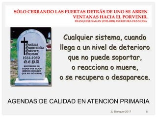 SÓLO CERRANDO LAS PUERTAS DETRÁS DE UNO SE ABREN
VENTANAS HACIA EL PORVENIR.
FRANÇOISE SAGAN (1935-2004) ESCRITORA FRANCESA.
AGENDAS DE CALIDAD EN ATENCION PRIMARIA
Cualquier sistema, cuando
llega a un nivel de deterioro
que no puede soportar,
o reacciona o muere,
o se recupera o desaparece.
JJ Blanquer 2017 8
 
