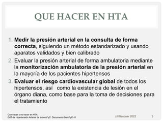 QUE HACER EN HTA
1. Medir la presión arterial en la consulta de forma
correcta, siguiendo un método estandarizado y usando
aparatos validados y bien calibrado
2. Evaluar la presión arterial de forma ambulatoria mediante
la monitorización ambulatoria de la presión arterial en
la mayoría de los pacientes hipertensos
3. Evaluar el riesgo cardiovascular global de todos los
hipertensos, así  como la existencia de lesión en el
órgano diana, como base para la toma de decisiones para
el tratamiento
JJ Blanquer 2022 3
Que hacer y no hacer en HTA
GdT de Hipertensión Arterial de la semFyC. Documento SemFyC 41
 