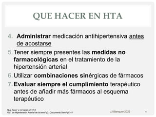 QUE HACER EN HTA
4. Administrar medicación antihipertensiva antes
de acostarse
5.Tener siempre presentes las medidas no
farmacológicas en el tratamiento de la
hipertensión arterial
6.Utilizar combinaciones sinérgicas de fármacos
7.Evaluar siempre el cumplimiento terapéutico
antes de añadir más fármacos al esquema
terapéutico
JJ Blanquer 2022 4
Que hacer y no hacer en HTA
GdT de Hipertensión Arterial de la semFyC. Documento SemFyC 41
 