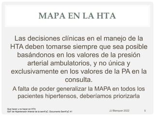 MAPA EN LA HTA
Las decisiones clínicas en el manejo de la
HTA deben tomarse siempre que sea posible
basándonos en los valores de la presión
arterial ambulatorios, y no única y
exclusivamente en los valores de la PA en la
consulta.
A falta de poder generalizar la MAPA en todos los
pacientes hipertensos, deberíamos priorizarla
JJ Blanquer 2022 5
Que hacer y no hacer en HTA
GdT de Hipertensión Arterial de la semFyC. Documento SemFyC 41
 
