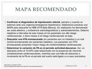MAPA RECOMENDADO
1. Confirmar el diagnóstico de hipertensión arterial, siempre y cuando no
estemos ante una urgencia-emergencia hipertensiva. Deberemos practicar una
MAPA para descartar la HBB (HTA Bata Blanca). Su realización ha demostrado
ser costo-efectivo, y evitaremos sobrediagnósticos y sobretratamientos. Debería
repetirse a intervalos de seis meses en los pacientes con alto riesgo
cardiovascular, o doce meses si el riesgo cardiovascular es bajo.
2. Descartar una HTA enmascarada (en pacientes aún no tratados) o un mal
control enmascarado (en pacientes tratados). Los pacientes con HTA
enmascarada presentan mayor riesgo de morbimortalidad cardiovascular.
3. Determinar la variación de PA en el período actividad-descanso. Así, un
descenso entre el 10-20% está relacionado con la presencia de menores
complicaciones cardiovasculares, mientras que una falta de descenso o
incremento de la PA en el período del sueño está ligado a un peor pronóstico.
JJ Blanquer 2022 6
Que hacer y no hacer en HTA
GdT de Hipertensión Arterial de la semFyC. Documento SemFyC 41
 