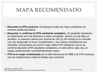 MAPA RECOMENDADO
4. Descartar la HTA nocturna. Constituye el valor de mayor predicción de
eventos cardiovasculares.
5. Descartar o confirmar la HTA resistente verdadera. Un paciente hipertenso
en tratamiento con tres fármacos a dosis completas, siendo uno de ellos un
diurético, si presenta valores por encima de 140 y/o 90 mmHg en la consulta,
una vez asegurado un buen cumplimiento, y los valores ambulatorios son
normales, el pronóstico es mucho mejor (falsa HTA resistente) que si se
confirma elevados (HTA resistente verdadera); en este último caso hay un
riesgo cardiovascular considerablemente mayor.
6. HTA en la mujer embarazada por la alta frecuencia de HBB y de HTA nocturna,
con las implicaciones materno-fetales que comporta.
JJ Blanquer 2022 7
Que hacer y no hacer en HTA
GdT de Hipertensión Arterial de la semFyC. Documento SemFyC 41
 