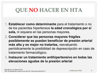 QUE NO HACER EN HTA
1. Establecer como determinante para el tratamiento o no
de los pacientes hipertensos la edad cronológica por sí
sola, ni siquiera en las personas mayores.
2. Considerar que las personas mayores frágiles
posiblemente se puedan beneficiar de presión arterial
más alta y es mejor no tratarlas, reevaluando
periódicamente la posibilidad de deprescripción en caso de
tratamiento farmacológico.
3. Instaurar un tratamiento antihipertensivo en todas las
elevaciones agudas de la presión arterial
JJ Blanquer 2022 8
Que hacer y no hacer en HTA
GdT de Hipertensión Arterial de la semFyC. Documento SemFyC 41
 