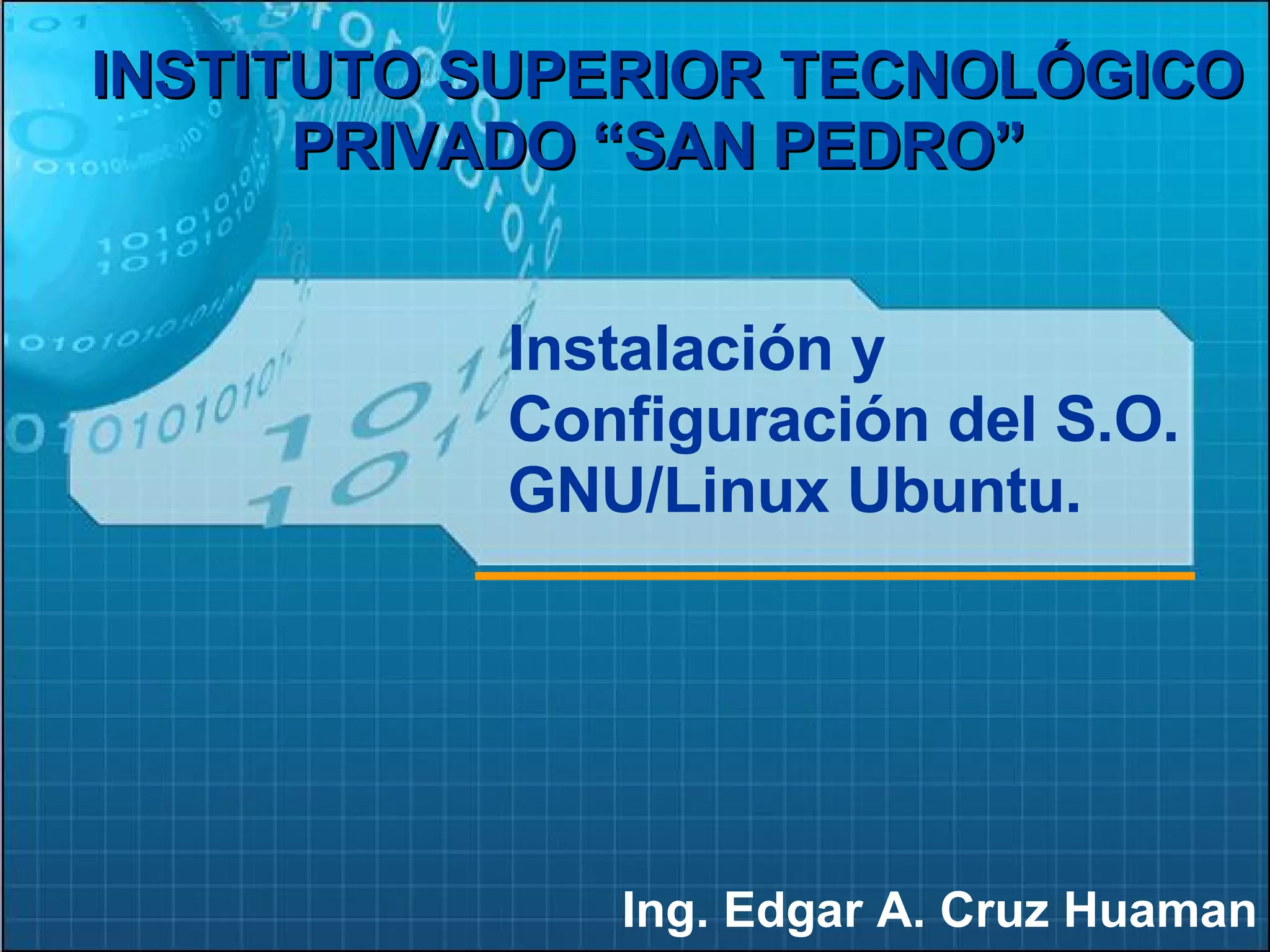 Ing. Edgar A. Cruz Huaman INSTITUTO SUPERIOR TECNOLÓGICO PRIVADO “SAN PEDRO”   Instalación y Configuración del S.O. GNU/Linux Ubuntu. 