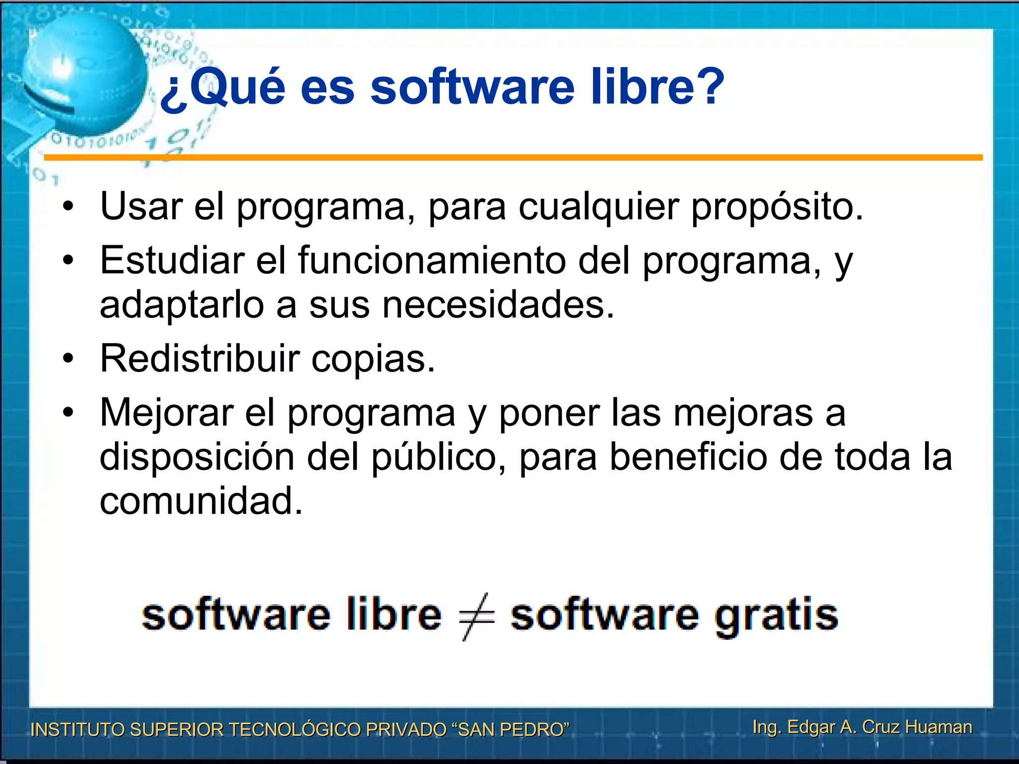 ¿Qué es software libre? Usar el programa, para cualquier propósito. Estudiar el funcionamiento del programa, y adaptarlo a sus necesidades. Redistribuir copias. Mejorar el programa y poner las mejoras a disposición del público, para beneficio de toda la comunidad. 