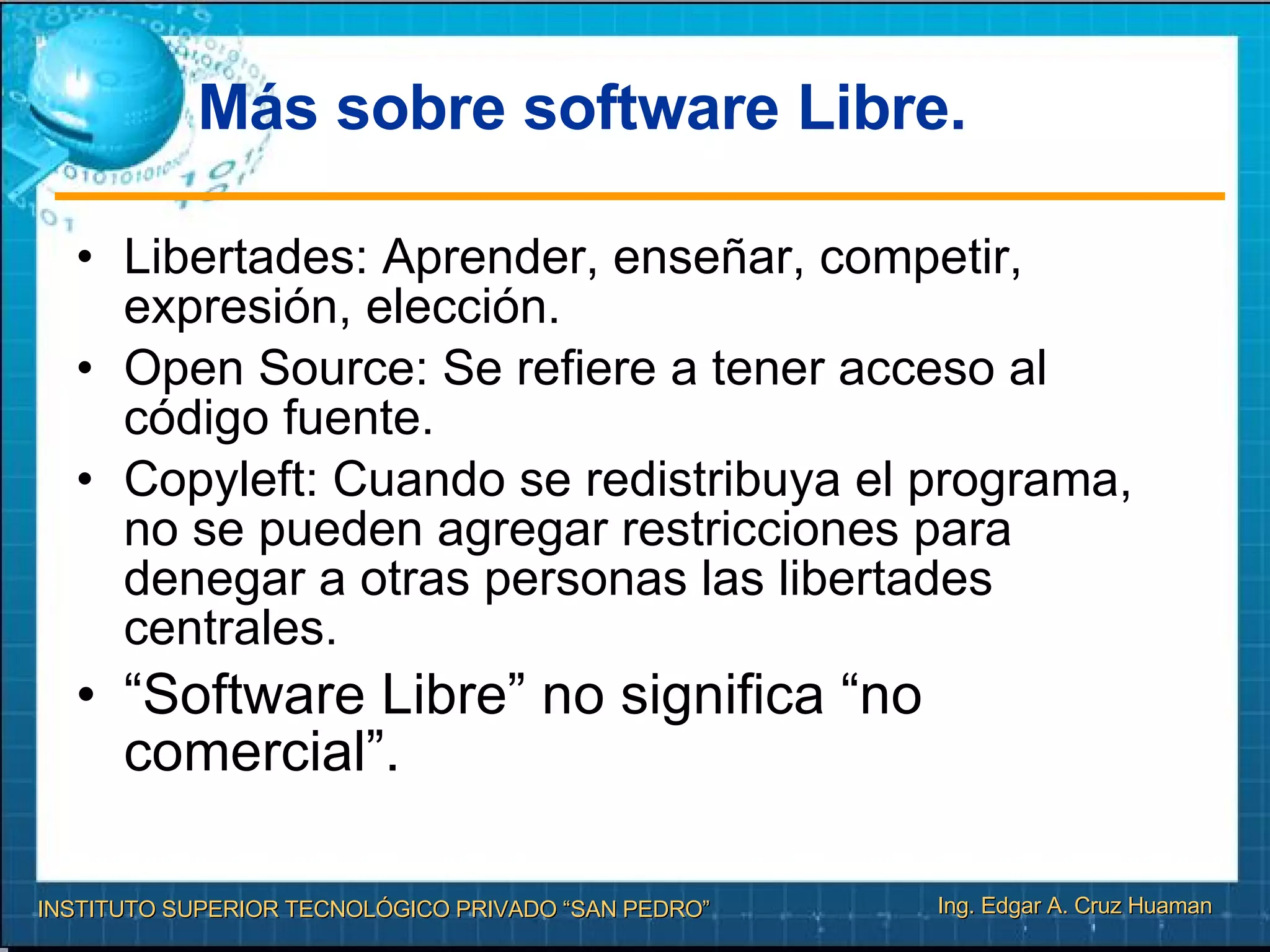 Más sobre software Libre. Libertades: Aprender, enseñar, competir, expresión, elección. Open Source: Se refiere a tener acceso al código fuente. Copyleft: Cuando se redistribuya el programa, no se pueden agregar restricciones para denegar a otras personas las libertades centrales. “ Software Libre” no significa “no comercial”. 