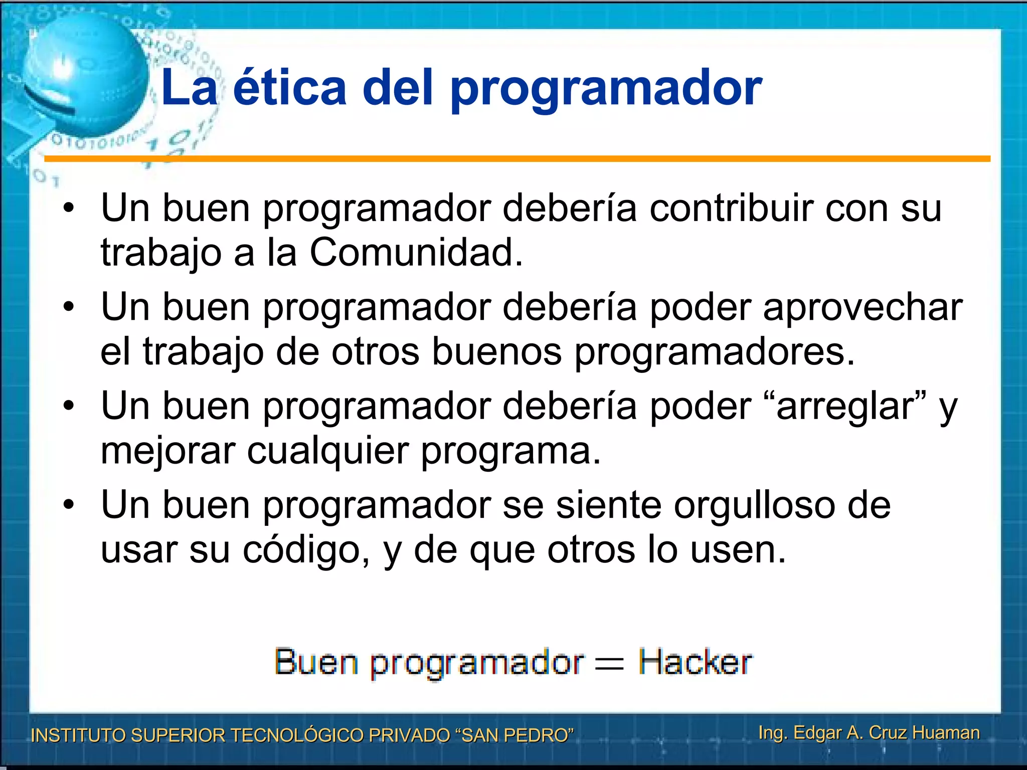 La ética del programador Un buen programador debería contribuir con su trabajo a la Comunidad. Un buen programador debería poder aprovechar el trabajo de otros buenos programadores. Un buen programador debería poder “arreglar” y mejorar cualquier programa. Un buen programador se siente orgulloso de usar su código, y de que otros lo usen. 