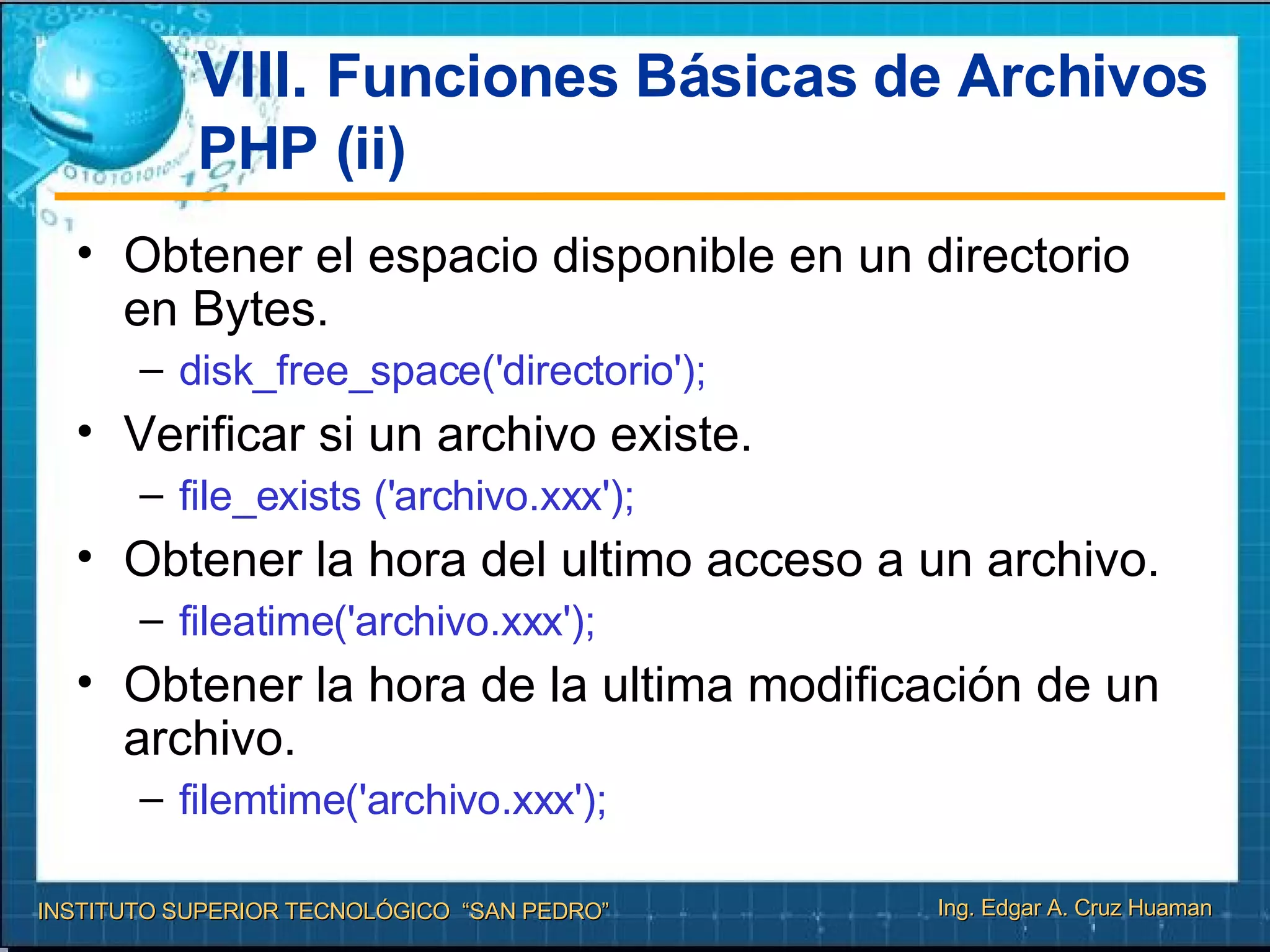 VIII.  Funciones Básicas de Archivos PHP (ii) Obtener el espacio disponible en un directorio en Bytes. disk_free_space('directorio'); Verificar si un archivo existe. file_exists ('archivo.xxx');  Obtener la hora del ultimo acceso a un archivo. fileatime('archivo.xxx');  Obtener la hora de la ultima modificación de un archivo. filemtime('archivo.xxx');   