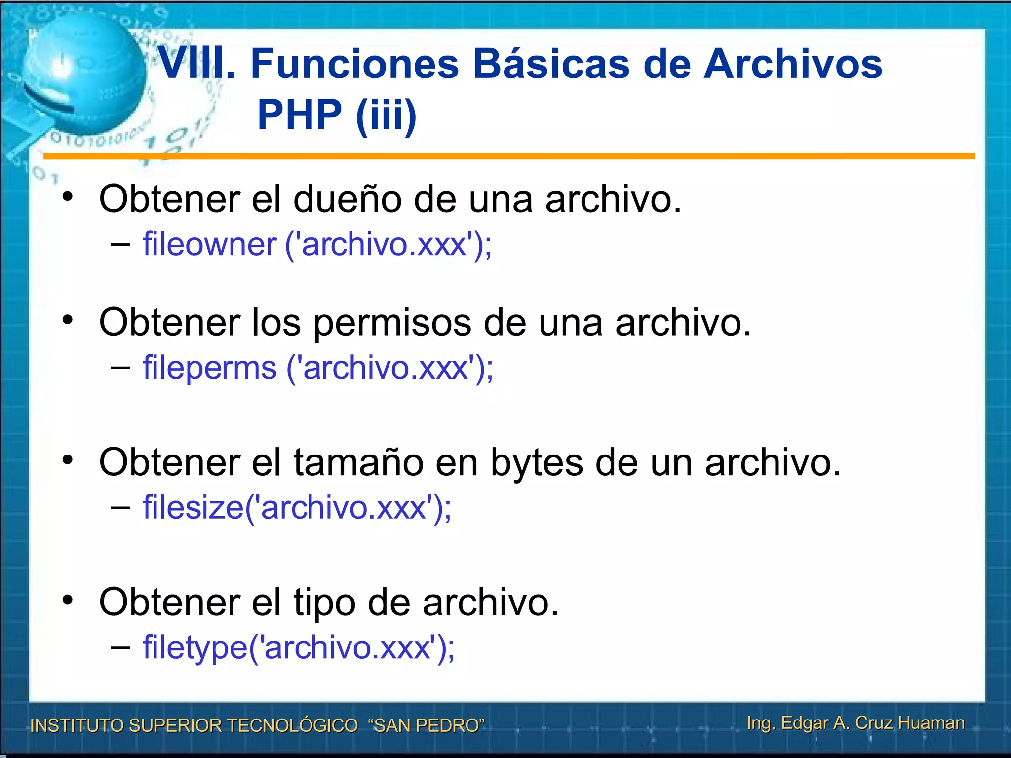 VIII.  Funciones Básicas de Archivos PHP (iii) Obtener el dueño de una archivo.  fileowner ('archivo.xxx');  Obtener los permisos de una archivo. fileperms ('archivo.xxx'); Obtener el tamaño en bytes de un archivo. filesize('archivo.xxx');  Obtener el tipo de archivo. filetype('archivo.xxx');  