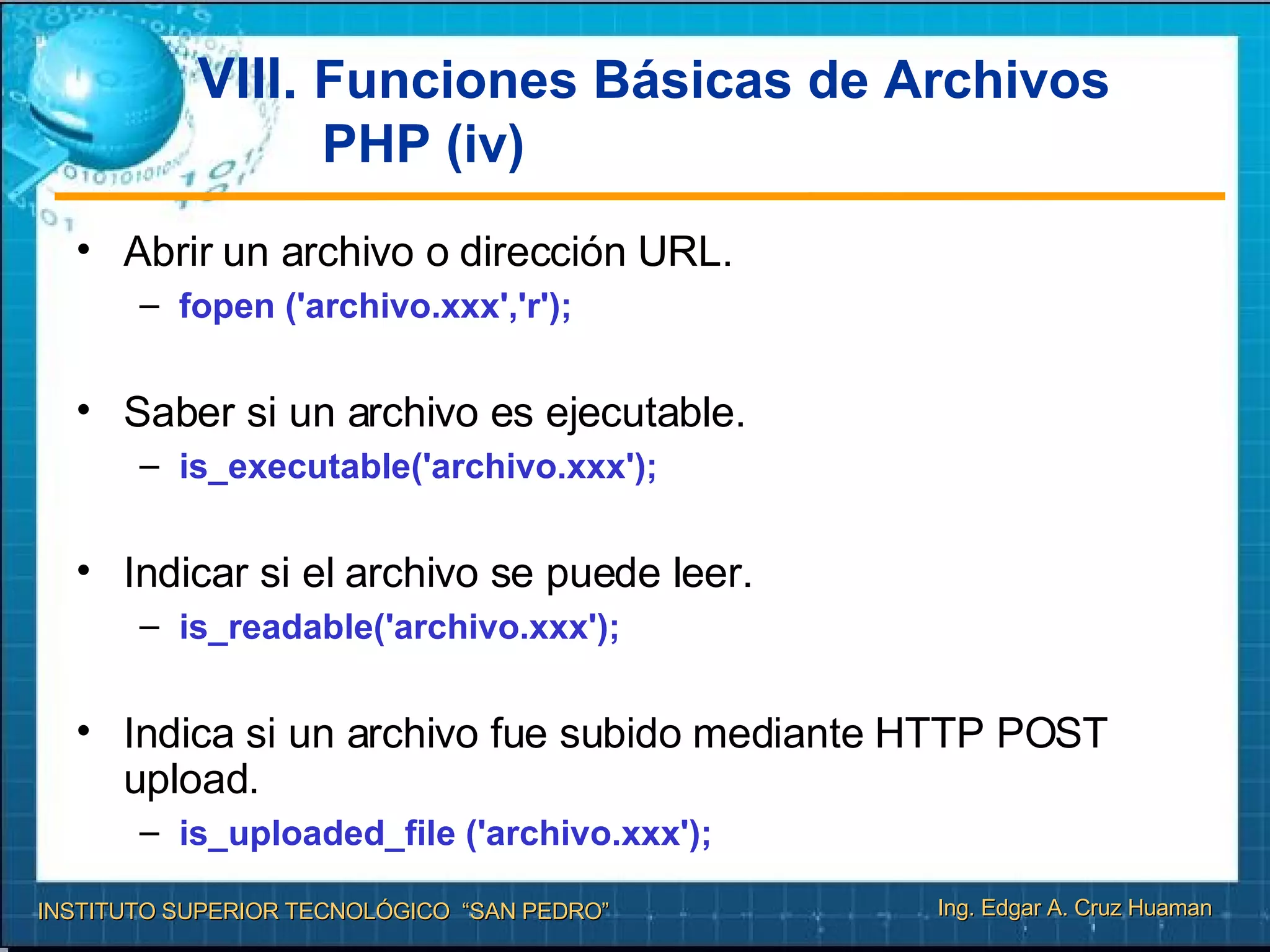 VIII.  Funciones Básicas de Archivos PHP (iv) Abrir un archivo o dirección URL. fopen ('archivo.xxx','r');  Saber si un archivo es ejecutable. is_executable('archivo.xxx'); Indicar si el archivo se puede leer. is_readable('archivo.xxx'); Indica si un archivo fue subido mediante HTTP POST upload. is_uploaded_file ('archivo.xxx');  