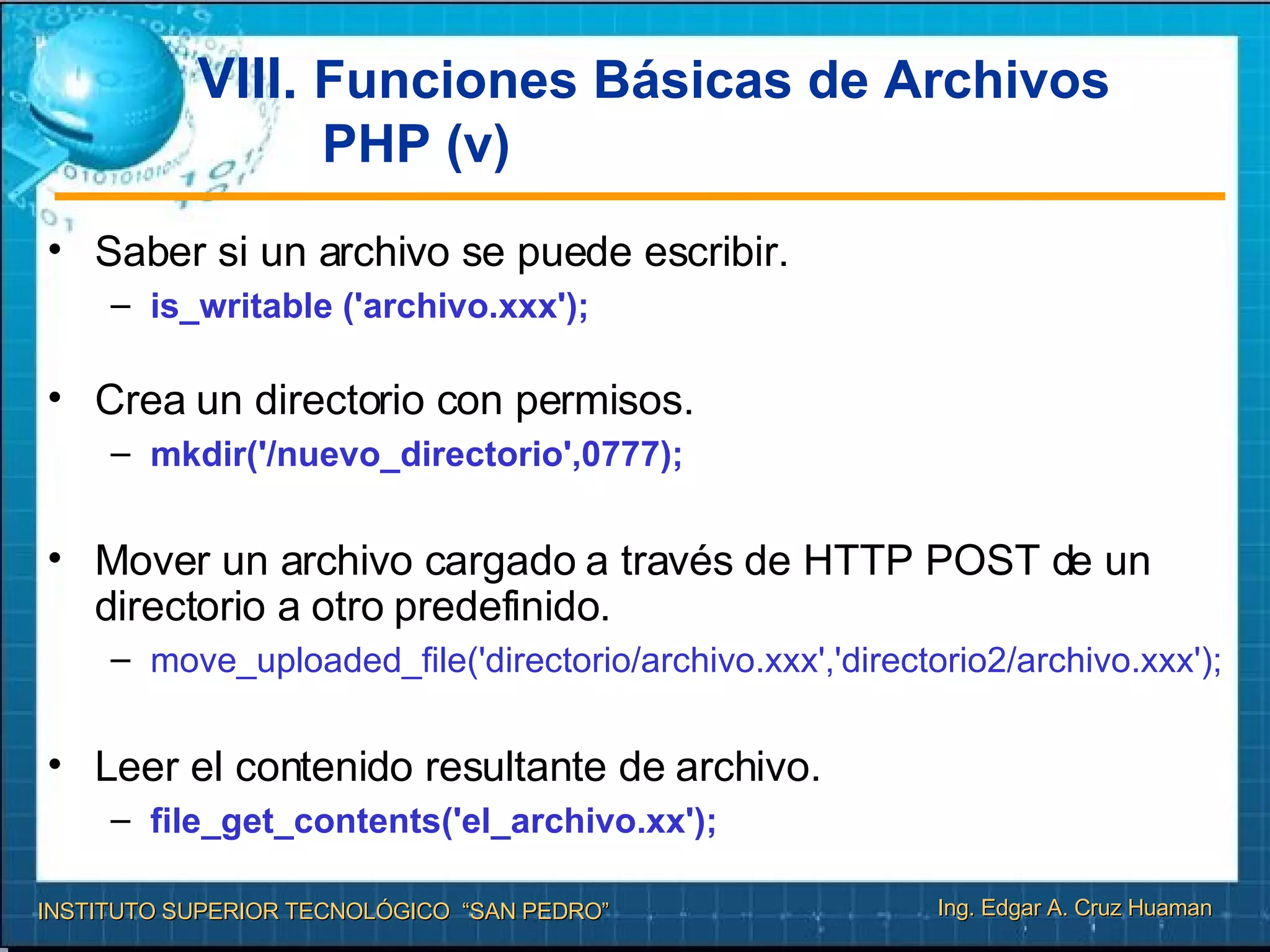 VIII.  Funciones Básicas de Archivos PHP (v) Saber si un archivo se puede escribir. is_writable ('archivo.xxx');  Crea un directorio con permisos. mkdir('/nuevo_directorio',0777); Mover un archivo cargado a través de HTTP POST de un directorio a otro predefinido. move_uploaded_file('directorio/archivo.xxx','directorio2/archivo.xxx'); Leer el contenido resultante de archivo. file_get_contents('el_archivo.xx');   
