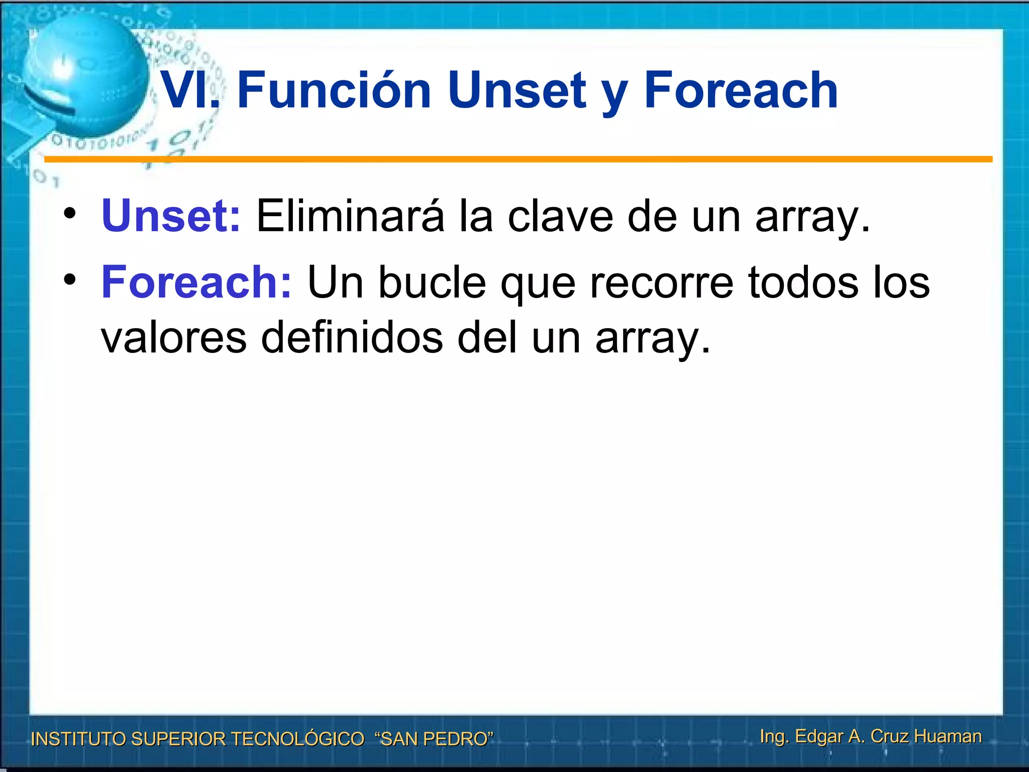 VI. Función Unset y Foreach Unset:  Eliminará la clave de un array. Foreach:  Un bucle que recorre todos los valores definidos del un array. 
