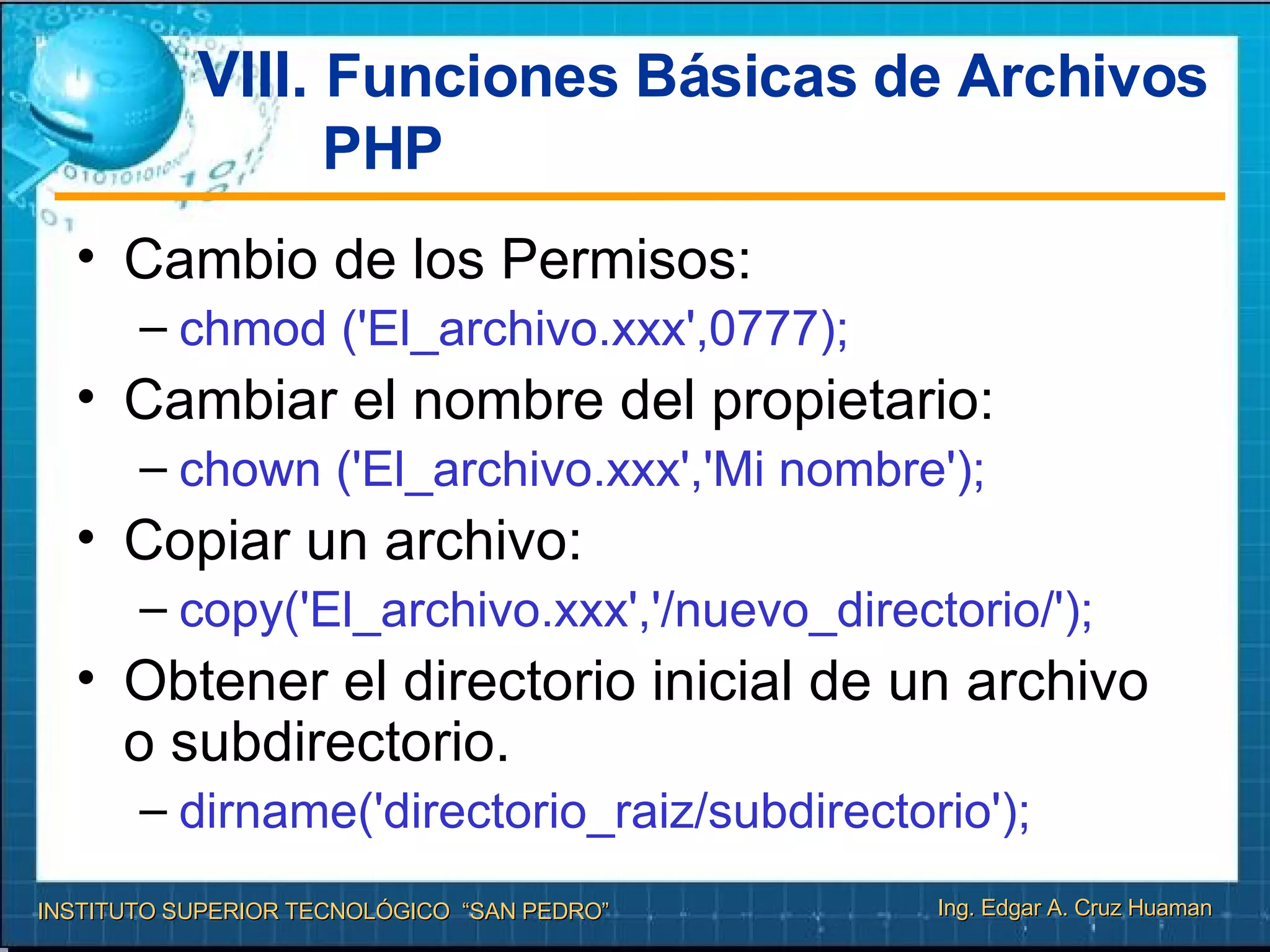 VIII.  Funciones Básicas de Archivos PHP Cambio de los Permisos:  chmod ('El_archivo.xxx',0777);  Cambiar el nombre del propietario: chown ('El_archivo.xxx','Mi nombre');   Copiar un archivo: copy('El_archivo.xxx','/nuevo_directorio/');  Obtener el directorio inicial de un archivo o subdirectorio. dirname('directorio_raiz/subdirectorio');  