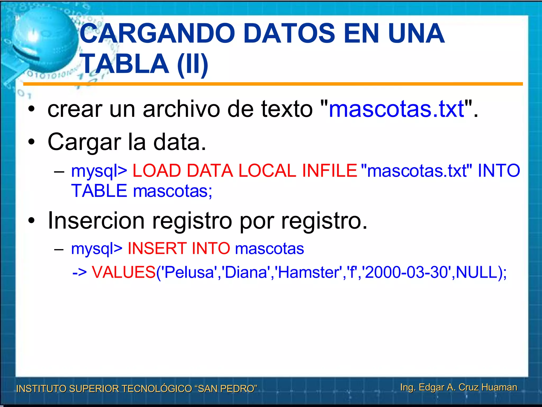 CARGANDO DATOS EN UNA TABLA (II)‏ crear un archivo de texto " mascotas.txt ". Cargar la data. mysql>  LOAD DATA LOCAL INFILE  "mascotas.txt" INTO TABLE mascotas; Insercion registro por registro. mysql>  INSERT INTO  mascotas ->  VALUES ('Pelusa','Diana','Hamster','f','2000-03-30',NULL); 