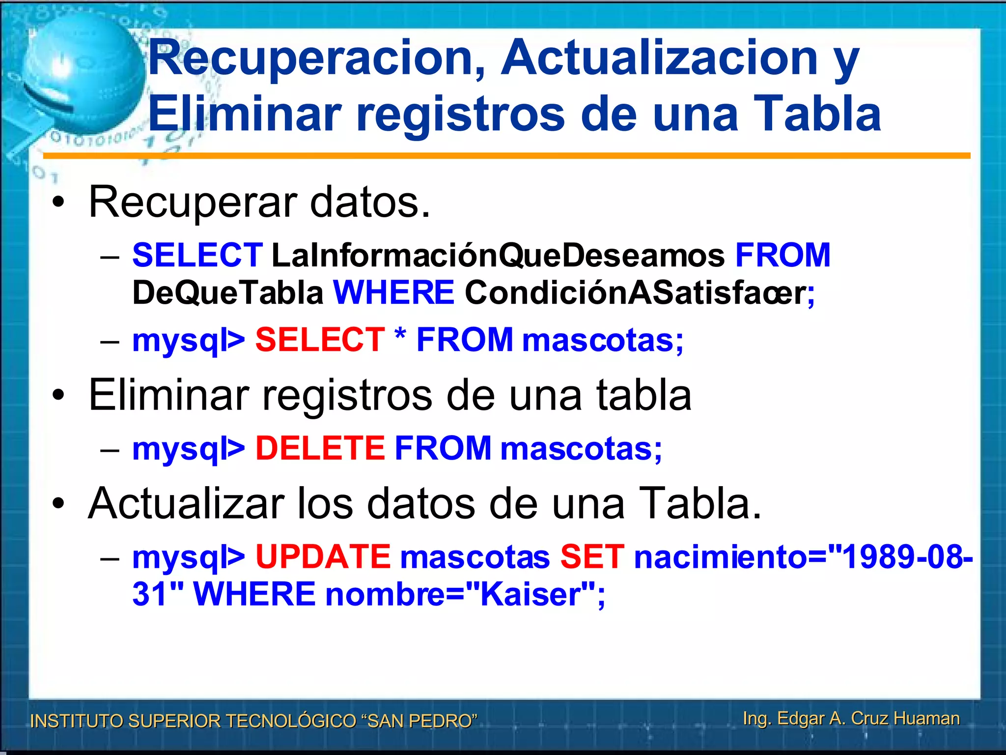Recuperacion, Actualizacion y Eliminar registros de una Tabla Recuperar datos. SELECT  LaInformaciónQueDeseamos  FROM  DeQueTabla  WHERE  CondiciónASatisfacer ; mysql>  SELECT  * FROM mascotas; Eliminar registros de una tabla mysql>  DELETE  FROM mascotas; Actualizar los datos de una Tabla. mysql>  UPDATE  mascotas  SET  nacimiento="1989-08-31" WHERE nombre="Kaiser"; 