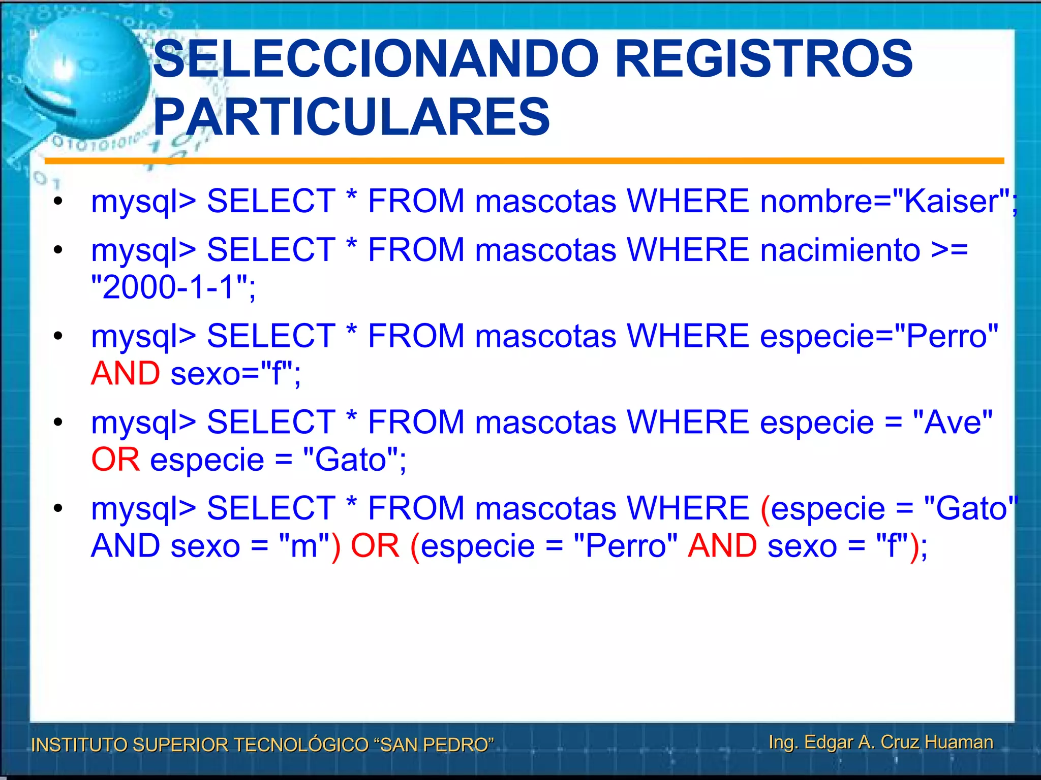 SELECCIONANDO REGISTROS PARTICULARES mysql> SELECT * FROM mascotas WHERE nombre="Kaiser"; mysql> SELECT * FROM mascotas WHERE nacimiento >= "2000-1-1"; mysql> SELECT * FROM mascotas WHERE especie="Perro"  AND  sexo="f"; mysql> SELECT * FROM mascotas WHERE especie = "Ave"  OR  especie = "Gato"; mysql> SELECT * FROM mascotas WHERE  ( especie = "Gato" AND sexo = "m" ) OR ( especie = "Perro"  AND  sexo = "f" ) ; 