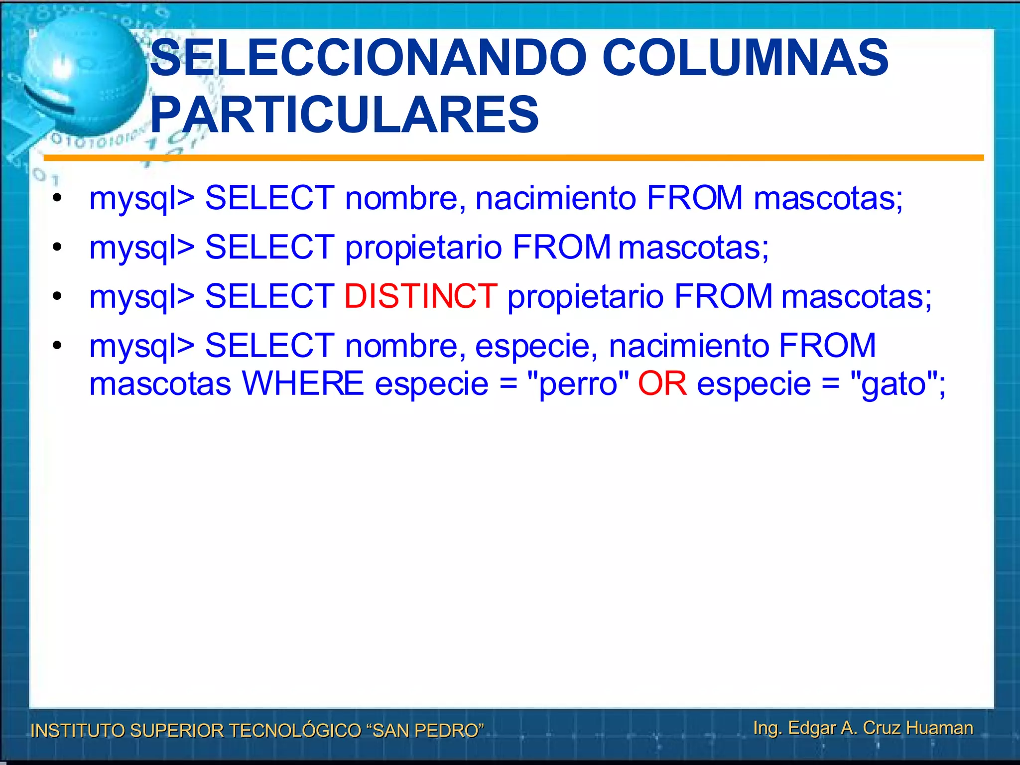 SELECCIONANDO COLUMNAS PARTICULARES mysql> SELECT nombre, nacimiento FROM mascotas; mysql> SELECT propietario FROM mascotas; mysql> SELECT  DISTINCT  propietario FROM mascotas; mysql> SELECT nombre, especie, nacimiento FROM mascotas WHERE especie = "perro"  OR  especie = "gato"; 