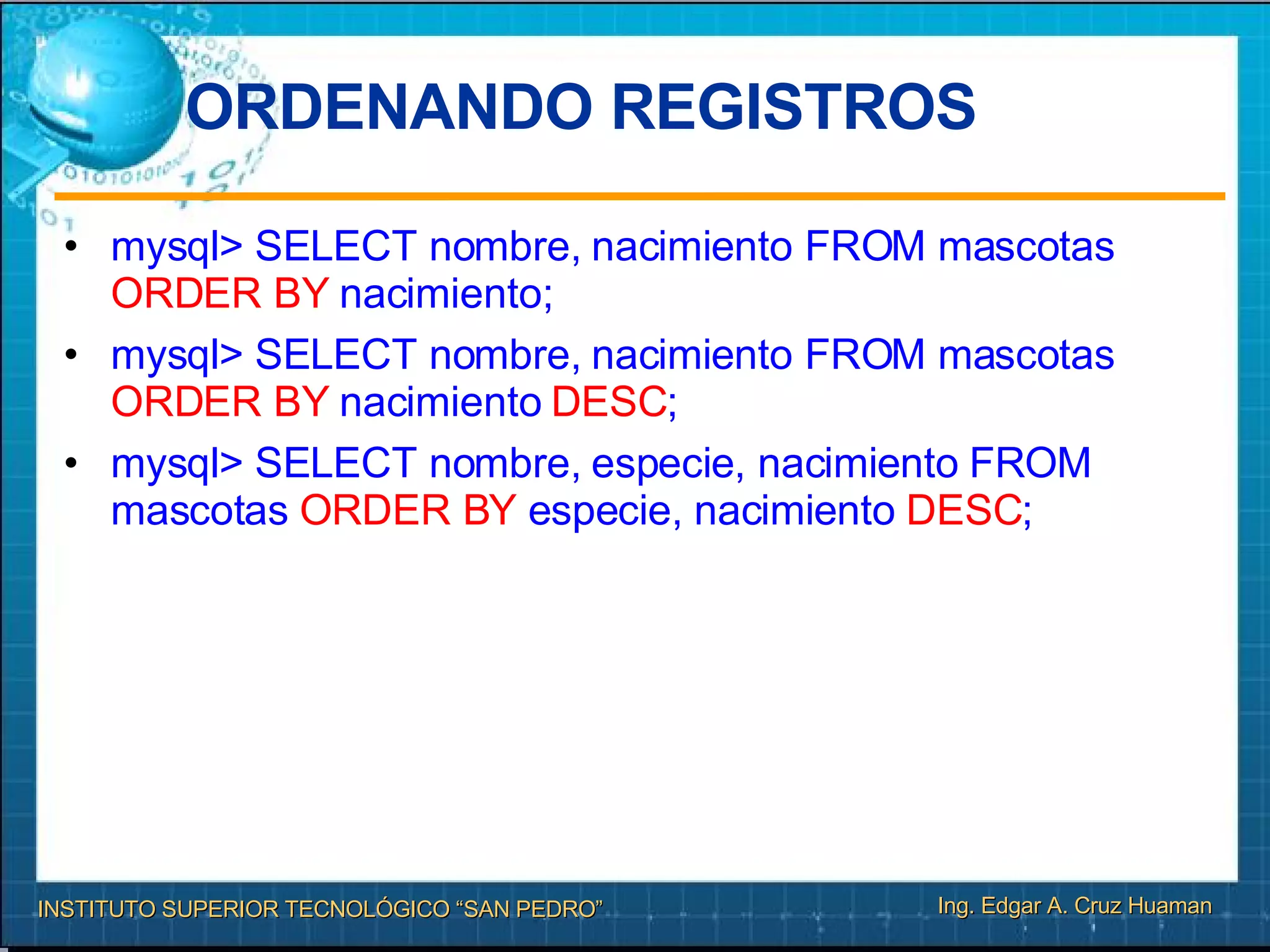 ORDENANDO REGISTROS mysql> SELECT nombre, nacimiento FROM mascotas  ORDER BY  nacimiento; mysql> SELECT nombre, nacimiento FROM mascotas  ORDER BY  nacimiento  DESC ; mysql> SELECT nombre, especie, nacimiento FROM mascotas  ORDER BY  especie, nacimiento  DESC ; 