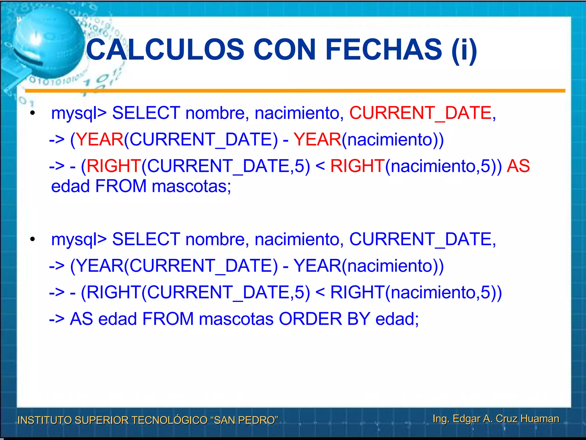 CALCULOS CON FECHAS (i)‏ mysql> SELECT nombre, nacimiento,  CURRENT_DATE , -> ( YEAR (CURRENT_DATE) -  YEAR (nacimiento))  -> - ( RIGHT (CURRENT_DATE,5) <  RIGHT (nacimiento,5))  AS  edad FROM mascotas; mysql> SELECT nombre, nacimiento, CURRENT_DATE, -> (YEAR(CURRENT_DATE) - YEAR(nacimiento))  -> - (RIGHT(CURRENT_DATE,5) < RIGHT(nacimiento,5))‏ -> AS edad FROM mascotas ORDER BY edad; 
