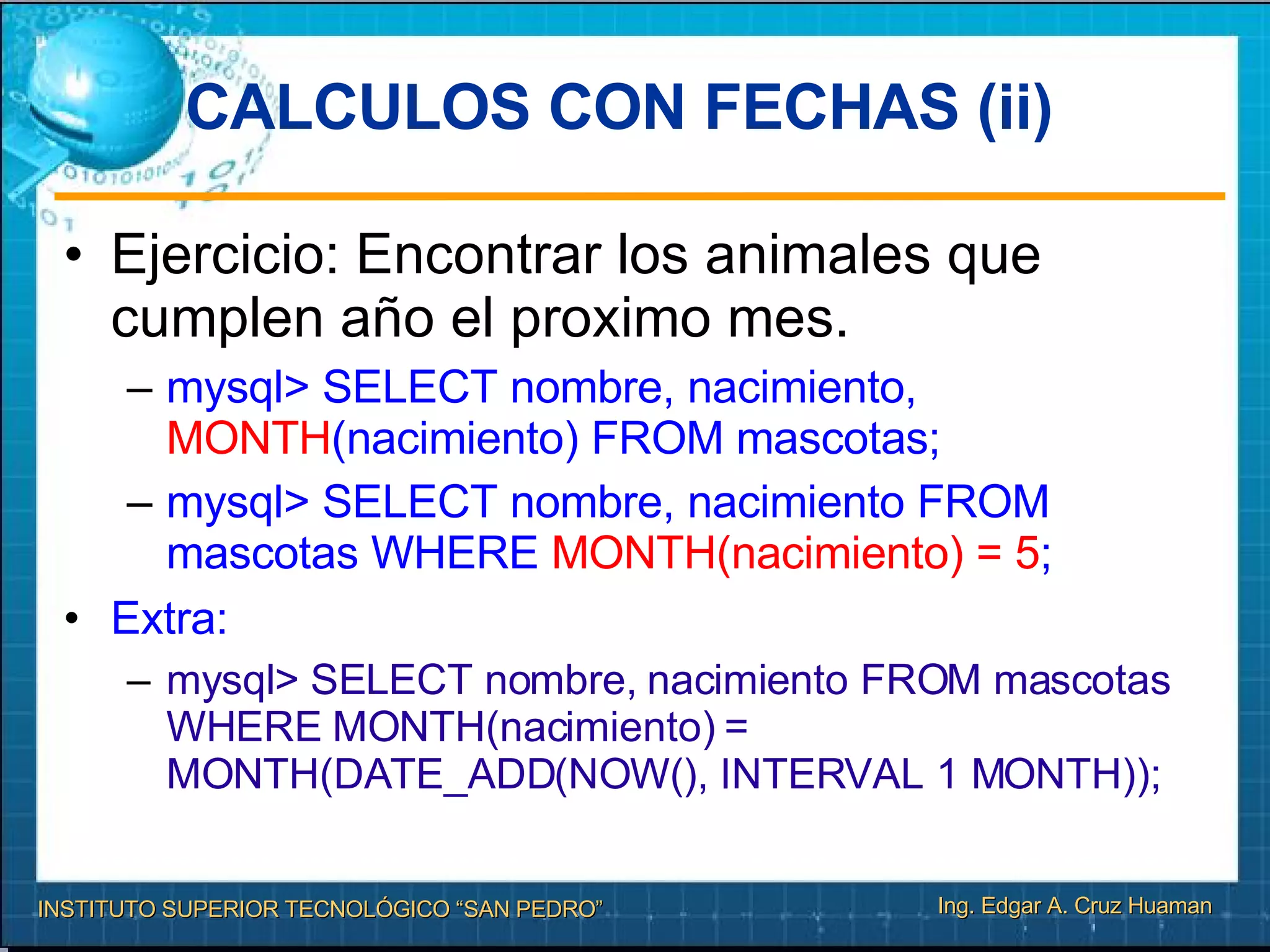 CALCULOS CON FECHAS (ii)‏ Ejercicio: Encontrar los animales que cumplen año el proximo mes. mysql> SELECT nombre, nacimiento,  MONTH (nacimiento) FROM mascotas; mysql> SELECT nombre, nacimiento FROM mascotas WHERE  MONTH(nacimiento) = 5 ; Extra: mysql> SELECT nombre, nacimiento FROM mascotas WHERE MONTH(nacimiento) = MONTH(DATE_ADD(NOW(), INTERVAL 1 MONTH)); 