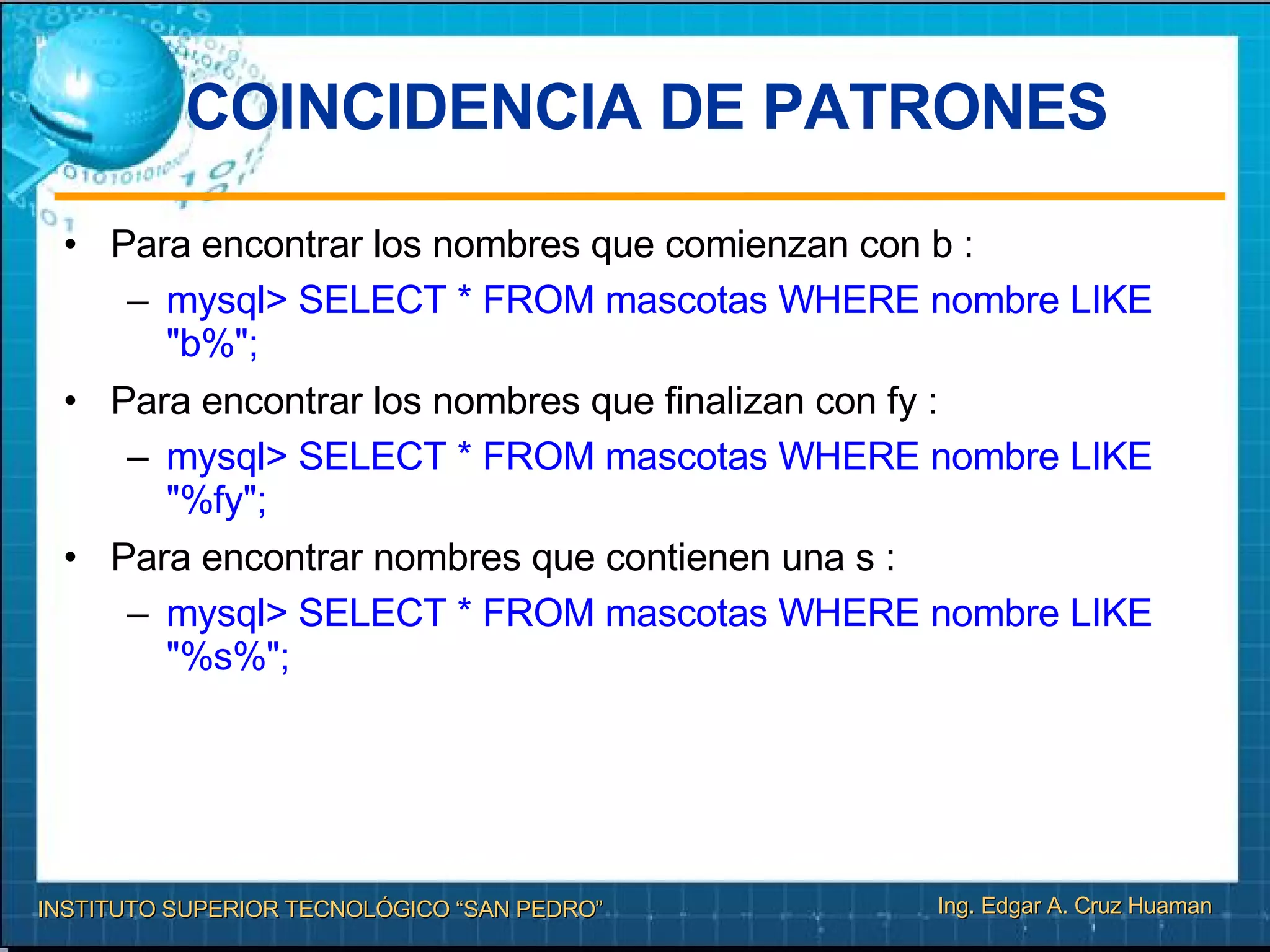 COINCIDENCIA DE PATRONES Para encontrar los nombres que comienzan con b :  mysql> SELECT * FROM mascotas WHERE nombre LIKE "b%"; Para encontrar los nombres que finalizan con fy :  mysql> SELECT * FROM mascotas WHERE nombre LIKE "%fy"; Para encontrar nombres que contienen una s :  mysql> SELECT * FROM mascotas WHERE nombre LIKE "%s%"; 