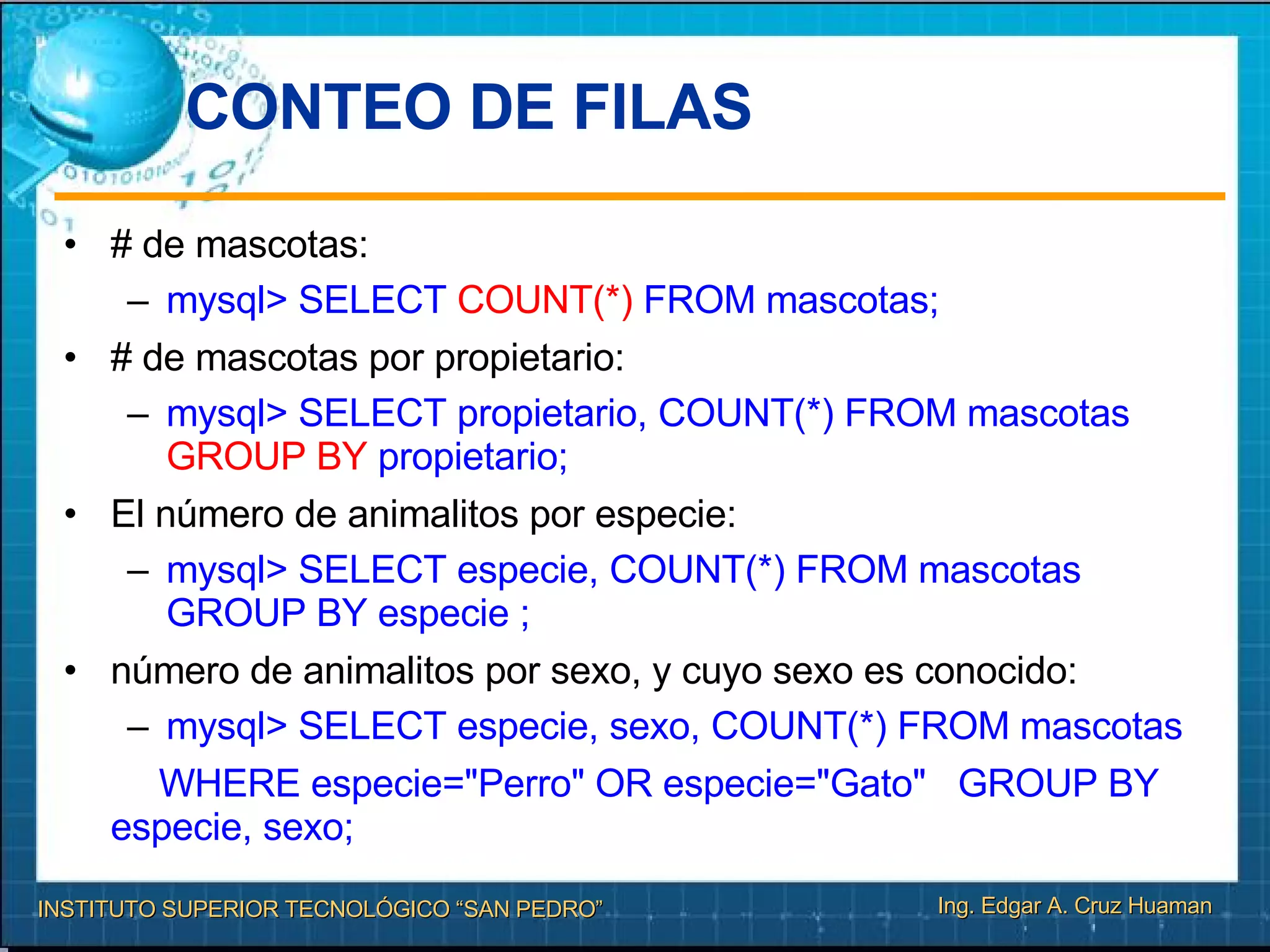 CONTEO DE FILAS  # de mascotas: mysql> SELECT  COUNT(*)  FROM mascotas; # de mascotas por propietario: mysql> SELECT propietario, COUNT(*) FROM mascotas  GROUP BY  propietario; El número de animalitos por especie:  mysql> SELECT especie, COUNT(*) FROM mascotas GROUP BY especie ; número de animalitos por sexo, y cuyo sexo es conocido:  mysql> SELECT especie, sexo, COUNT(*) FROM mascotas WHERE especie="Perro" OR especie="Gato"  GROUP BY  especie, sexo; 