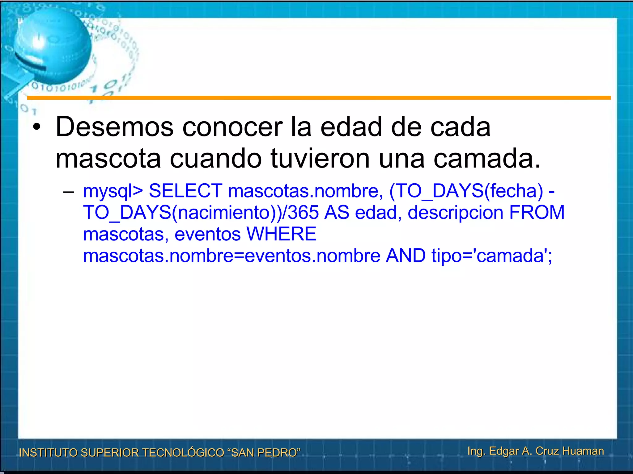 Desemos conocer la edad de cada mascota cuando tuvieron una camada. mysql> SELECT mascotas.nombre, (TO_DAYS(fecha) - TO_DAYS(nacimiento))/365 AS edad, descripcion FROM mascotas, eventos WHERE mascotas.nombre=eventos.nombre AND tipo='camada'; 