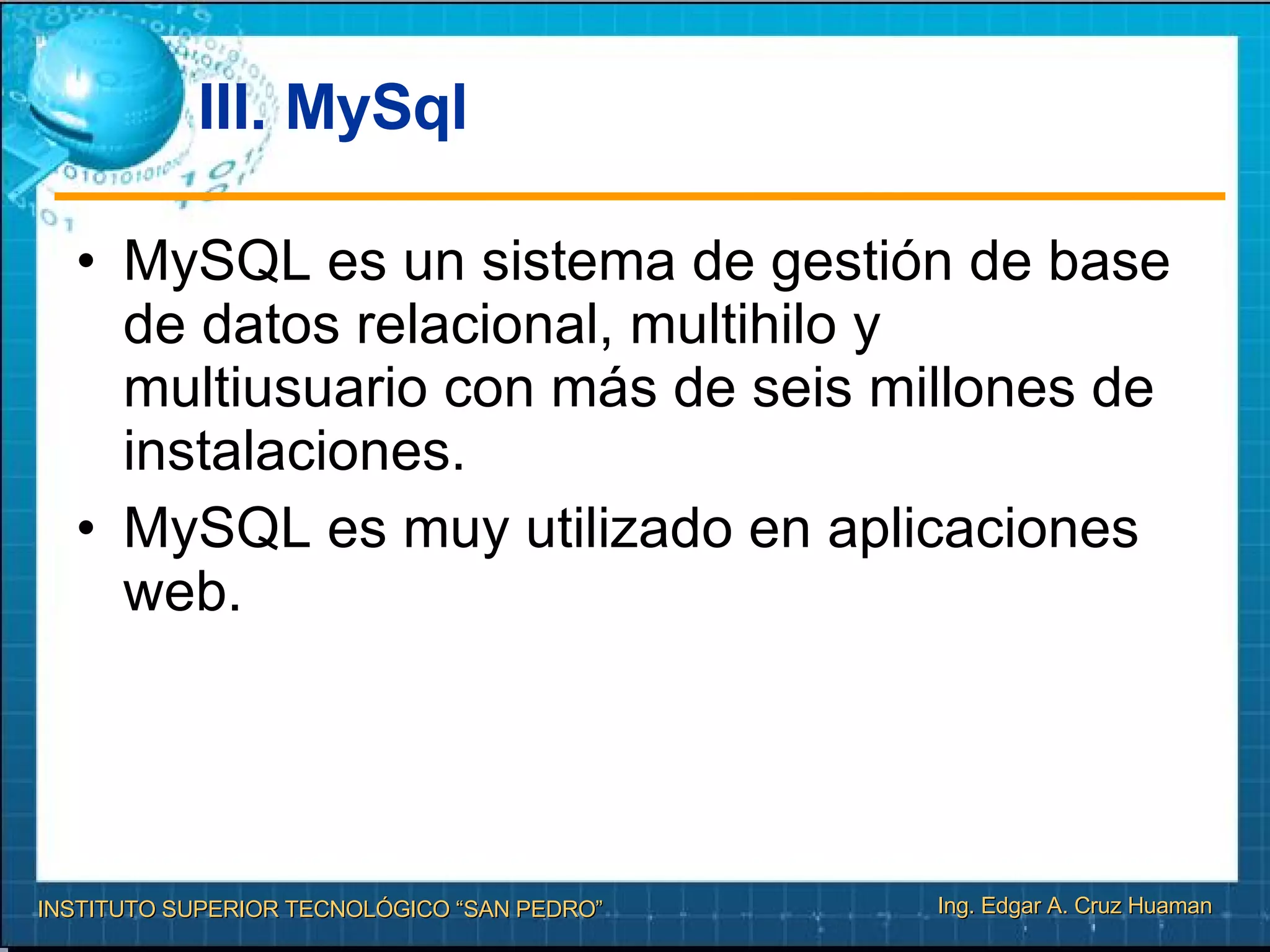 III. MySql MySQL es un sistema de gestión de base de datos relacional, multihilo y multiusuario con más de seis millones de instalaciones.  MySQL es muy utilizado en aplicaciones web. 