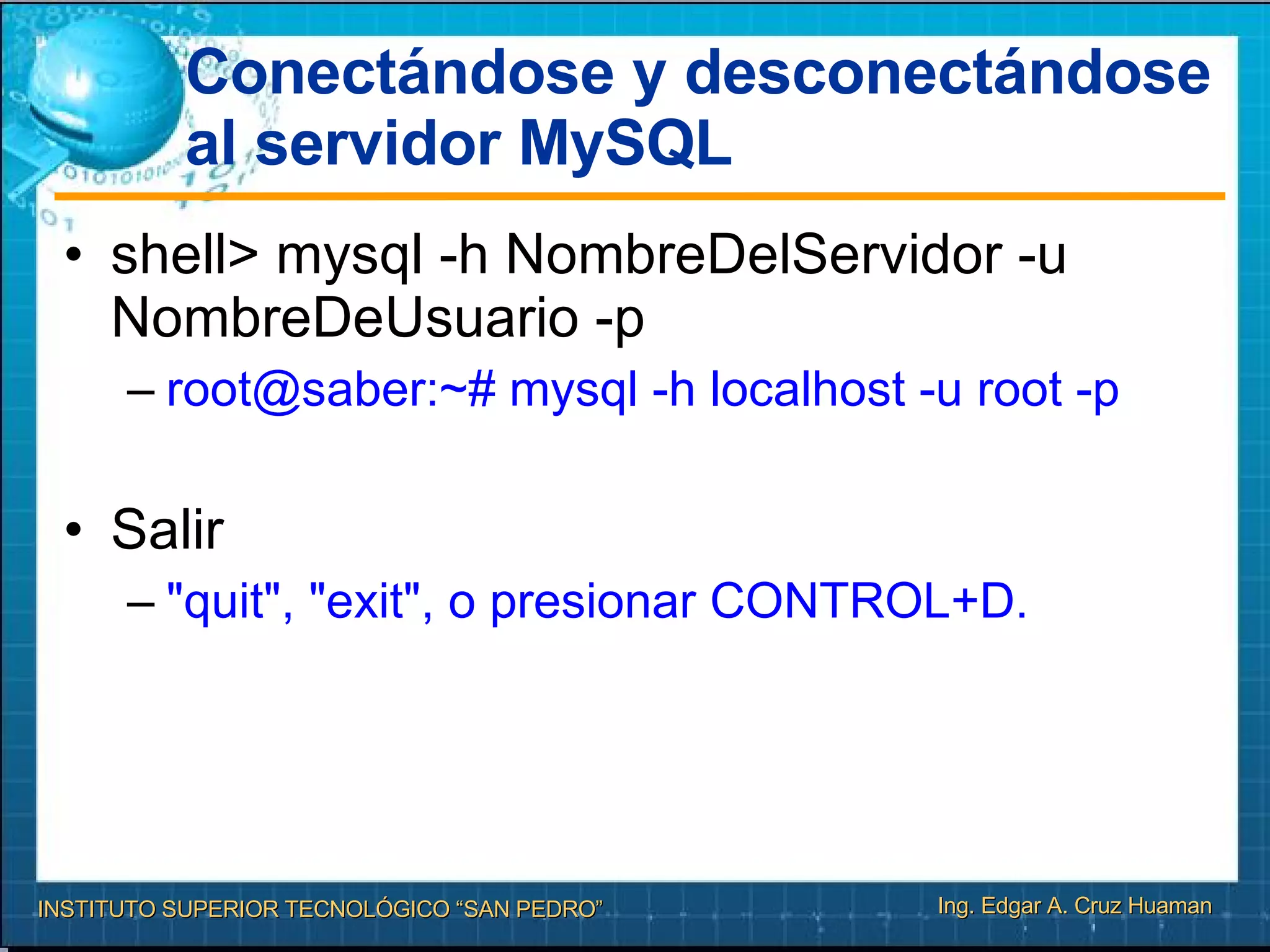 Conectándose y desconectándose al servidor MySQL shell> mysql -h NombreDelServidor -u NombreDeUsuario -p  root@saber:~# mysql -h localhost -u root -p  Salir "quit", "exit", o presionar CONTROL+D.  