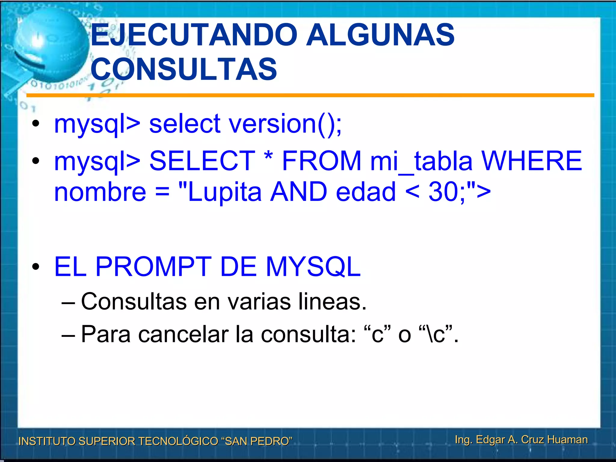 EJECUTANDO ALGUNAS CONSULTAS mysql> select version(); mysql> SELECT * FROM mi_tabla WHERE nombre = "Lupita AND edad < 30;"> EL PROMPT DE MYSQL Consultas en varias lineas. Para cancelar la consulta: “c” o “\c”. 