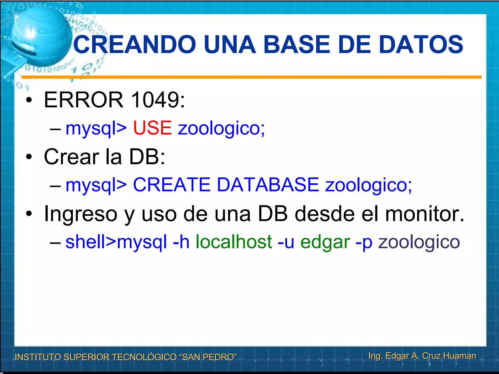 CREANDO UNA BASE DE DATOS  ERROR 1049: mysql>  USE  zoologico;   Crear la DB: mysql> CREATE DATABASE zoologico; Ingreso y uso de una DB desde el monitor. shell>mysql -h  localhost  -u  edgar  -p  zoologico 