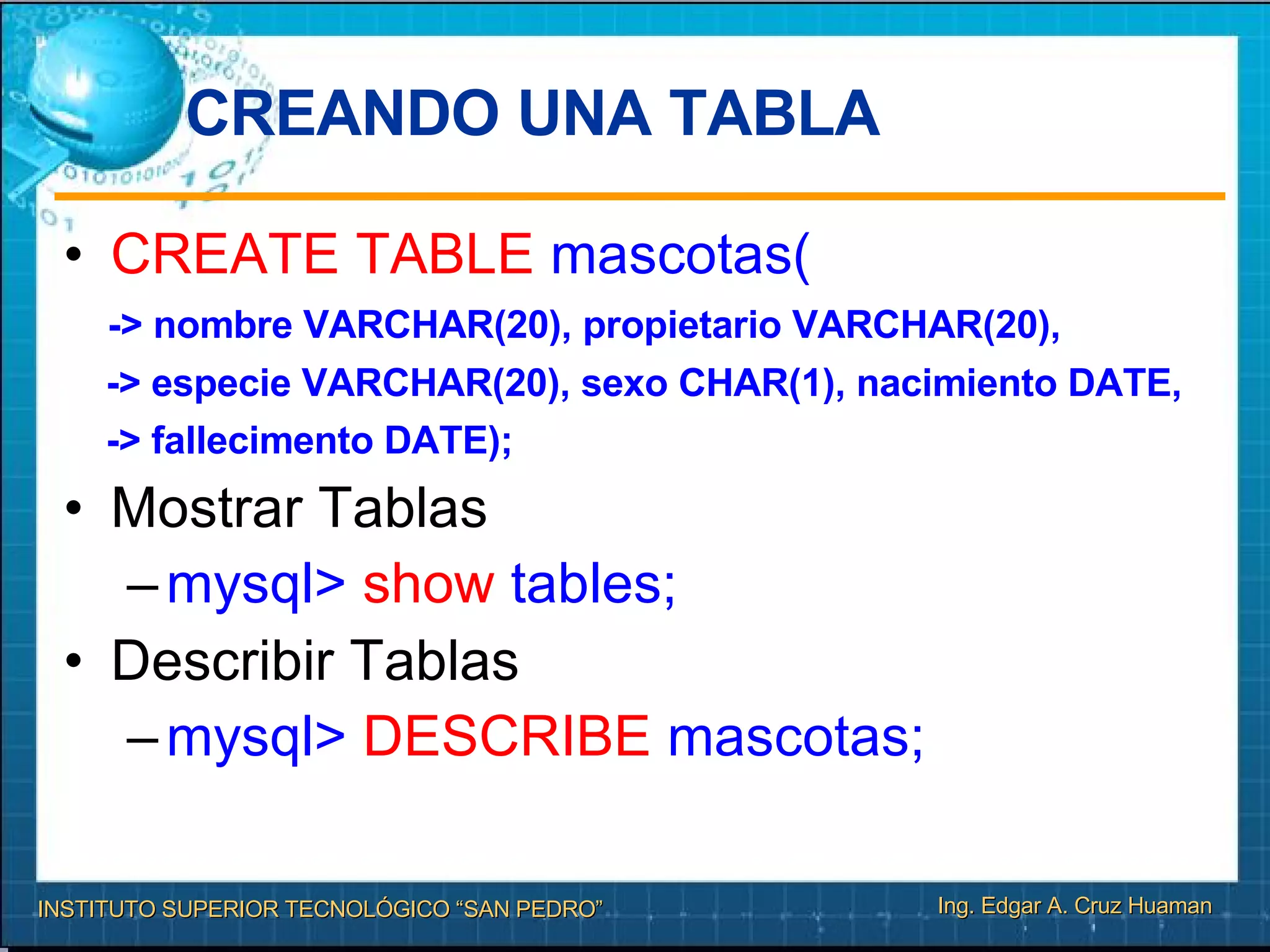 CREANDO UNA TABLA  CREATE TABLE  mascotas( -> nombre VARCHAR(20), propietario VARCHAR(20), -> especie VARCHAR(20), sexo CHAR(1), nacimiento DATE, -> fallecimento DATE); Mostrar Tablas mysql>  show  tables; Describir Tablas mysql>  DESCRIBE  mascotas; 